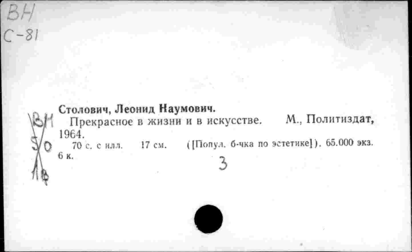 ﻿ън с-3!
I
Столович, Леонид Наумович.
Прекрасное в жизни и в искусстве. М., Политиздат, 1964.
70 с. с илл. 17 см. ([Попул. б-чка по эстетике] ). 65.000 экз.
6 к.	«,